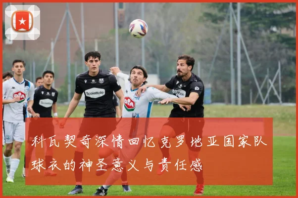 科瓦契奇深情回忆克罗地亚国家队球衣的神圣意义与责任感