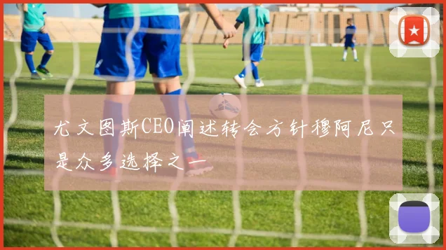 尤文图斯CEO阐述转会方针穆阿尼只是众多选择之一