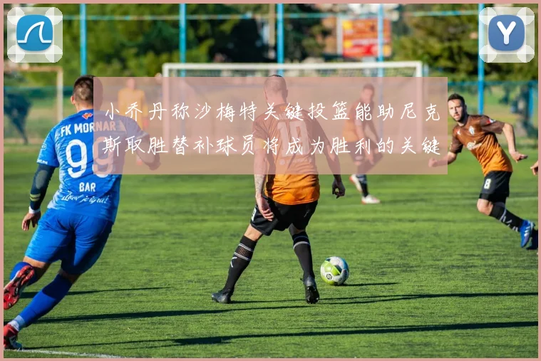 小乔丹称沙梅特关键投篮能助尼克斯取胜替补球员将成为胜利的关键因素