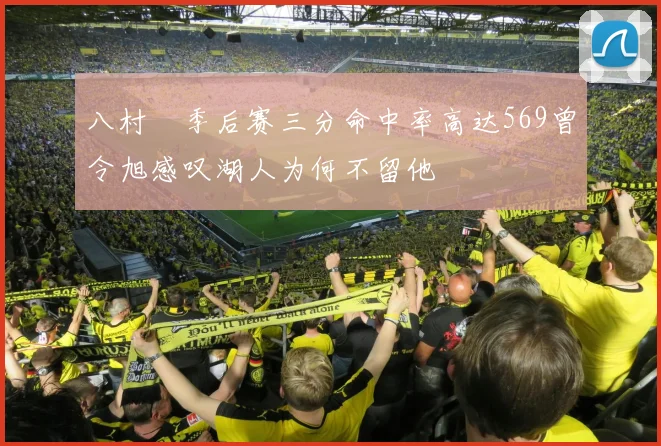 八村塁季后赛三分命中率高达569曾令旭感叹湖人为何不留他
