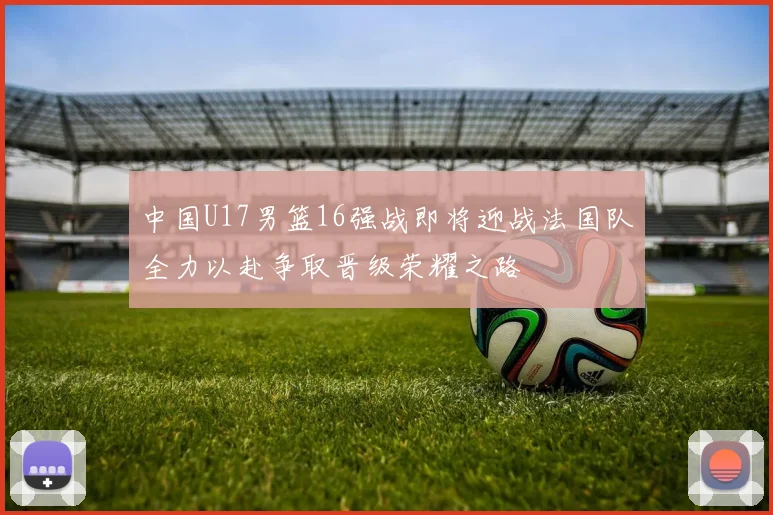 中国U17男篮16强战即将迎战法国队全力以赴争取晋级荣耀之路