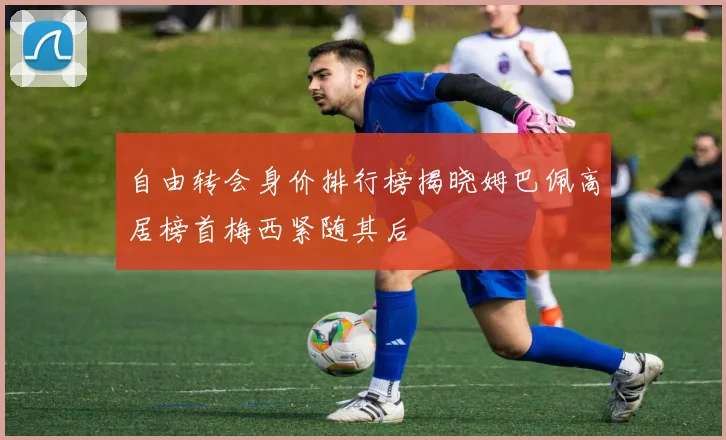 自由转会身价排行榜揭晓姆巴佩高居榜首梅西紧随其后