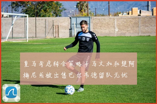 皇马考虑转会策略卡马文加和楚阿梅尼或被出售巴尔韦德留队无忧