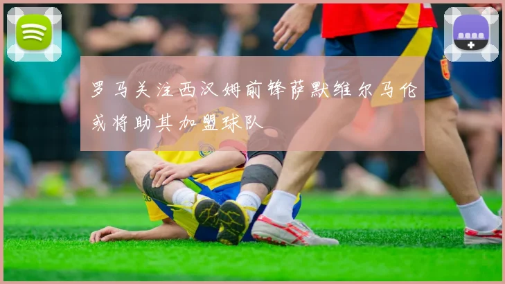罗马关注西汉姆前锋萨默维尔马伦或将助其加盟球队