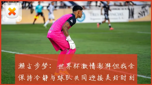 濑古步梦：世界杯激情澎湃但我会保持冷静与球队共同迎接美好时刻