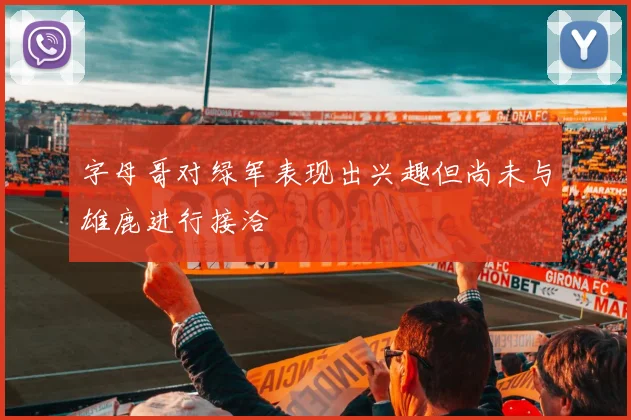 字母哥对绿军表现出兴趣但尚未与雄鹿进行接洽