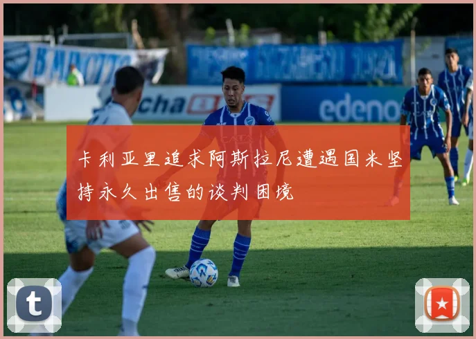 卡利亚里追求阿斯拉尼遭遇国米坚持永久出售的谈判困境
