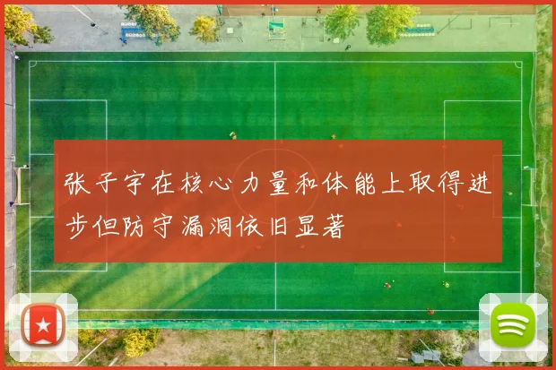 张子宇在核心力量和体能上取得进步但防守漏洞依旧显著