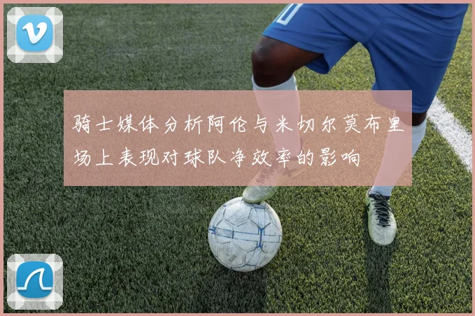 骑士媒体分析阿伦与米切尔莫布里场上表现对球队净效率的影响