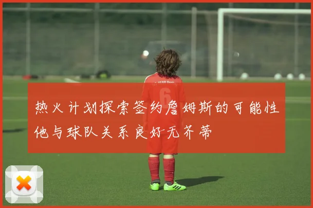 热火计划探索签约詹姆斯的可能性他与球队关系良好无芥蒂