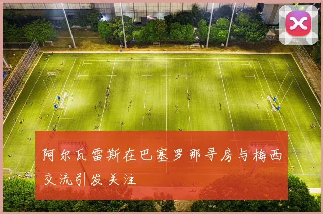 阿尔瓦雷斯在巴塞罗那寻房与梅西交流引发关注