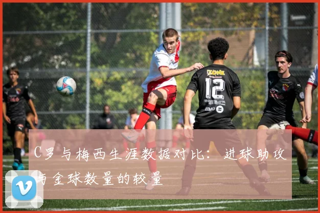 C罗与梅西生涯数据对比：进球助攻与金球数量的较量