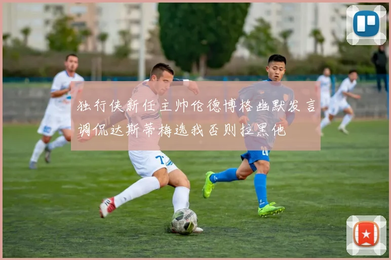 独行侠新任主帅伦德博格幽默发言调侃达斯蒂梅选我否则拉黑他