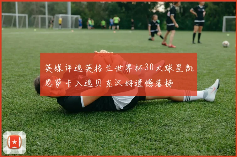 英媒评选英格兰世界杯30大球星凯恩萨卡入选贝克汉姆遗憾落榜