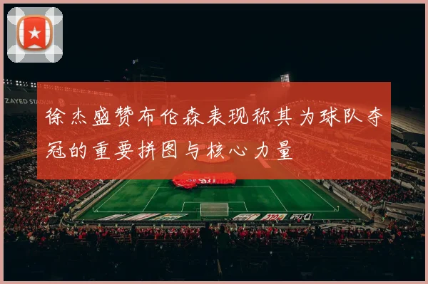 徐杰盛赞布伦森表现称其为球队夺冠的重要拼图与核心力量