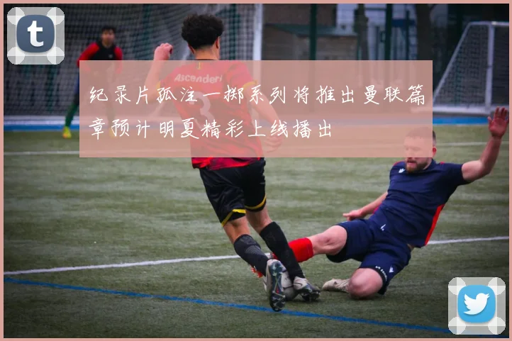 纪录片孤注一掷系列将推出曼联篇章预计明夏精彩上线播出