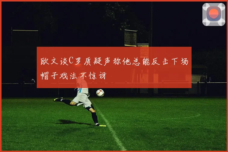 欧文谈C罗质疑声称他总能反击下场帽子戏法不惊讶