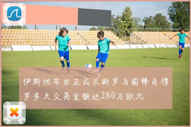 伊斯坦布尔正式买断罗马前锋肖穆罗多夫交易金额达280万欧元